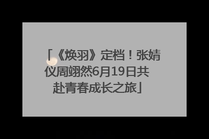 《焕羽》定档！张婧仪周翊然6月19日共赴青春成长之旅