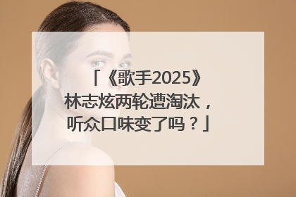 《歌手2025》林志炫两轮遭淘汰，听众口味变了吗？