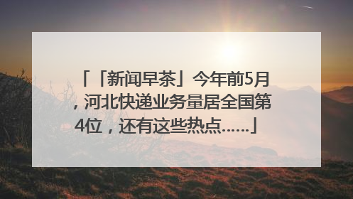 「新闻早茶」今年前5月，河北快递业务量居全国第4位，还有这些热点……