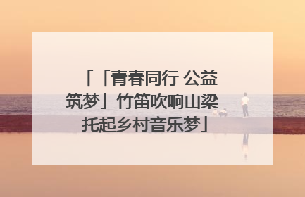 「青春同行 公益筑梦」竹笛吹响山梁 托起乡村音乐梦