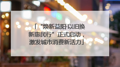 “焕新益阳·以旧换新惠民行”正式启动，激发城市消费新活力