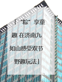 “粽”享童趣 在济南九如山感受双节野趣玩法