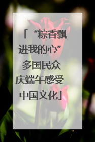 “粽香飘进我的心” 多国民众庆端午感受中国文化