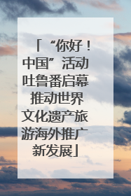 “你好！中国”活动吐鲁番启幕 推动世界文化遗产旅游海外推广新发展