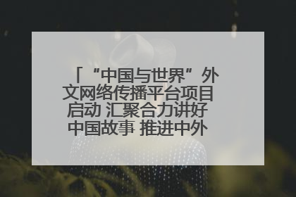 “中国与世界”外文网络传播平台项目启动 汇聚合力讲好中国故事 推进中外文明交流互鉴