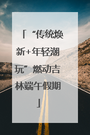 “传统焕新+年轻潮玩”燃动吉林端午假期