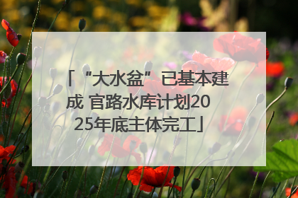 “大水盆”已基本建成 官路水库计划2025年底主体完工