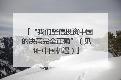 “我们坚信投资中国的决策完全正确”（见证·中国机遇）