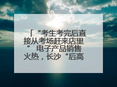 “考生考完后直接从考场赶来店里” 电子产品销售火热，长沙“后高考经济”升温