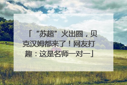 “苏超”火出圈，贝克汉姆都来了！网友打趣：这是名师一对一