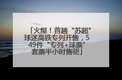 火爆！首趟“苏超”球迷高铁专列开售，549件“专列+球票”套票半小时售罄