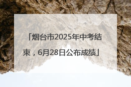 烟台市2025年中考结束，6月28日公布成绩