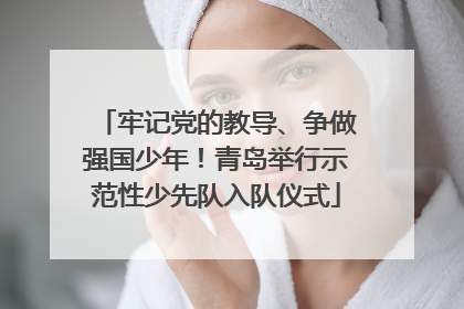 牢记党的教导、争做强国少年！青岛举行示范性少先队入队仪式