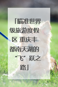 瞄准世界级旅游度假区 重庆丰都南天湖的“飞”跃之路