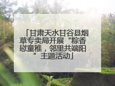 甘肃天水甘谷县烟草专卖局开展“粽香慰童稚，邻里共端阳”主题活动