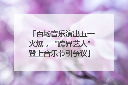 百场音乐演出五一火爆，“跨界艺人”登上音乐节引争议