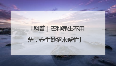 科普｜芒种养生不用茫，养生妙招来帮忙
