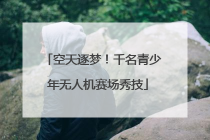 空天逐梦！千名青少年无人机赛场秀技
