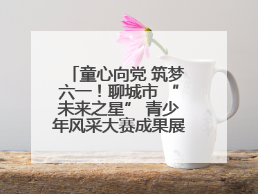 童心向党 筑梦六一！聊城市 “未来之星” 青少年风采大赛成果展示活动圆满成功