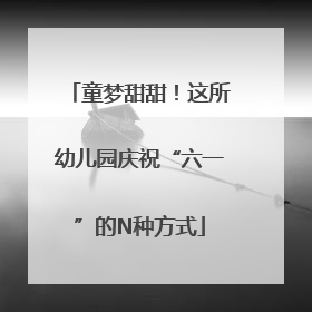 童梦甜甜！这所幼儿园庆祝“六一”的N种方式