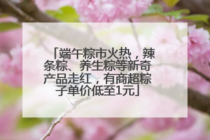 端午粽市火热，辣条粽、养生粽等新奇产品走红，有商超粽子单价低至1元