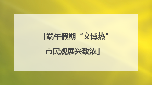 端午假期“文博热” 市民观展兴致浓