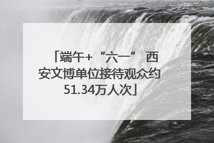 端午+“六一” 西安文博单位接待观众约51.34万人次