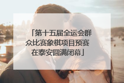 第十五届全运会群众比赛象棋项目预赛在泰安圆满闭幕