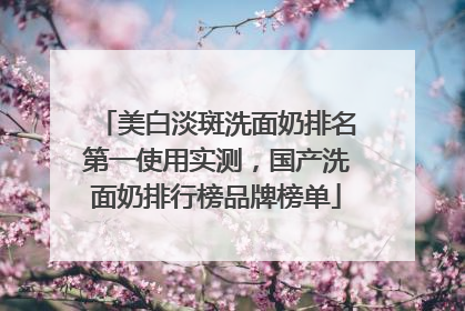美白淡斑洗面奶排名第一使用实测，国产洗面奶排行榜品牌榜单
