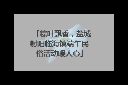 粽叶飘香，盐城射阳临海镇端午民俗活动暖人心