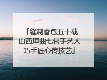 缝制香包五十载 山西垣曲七旬手艺人巧手匠心传技艺