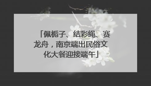 佩栀子、结彩绳、赛龙舟，南京端出民俗文化大餐迎接端午