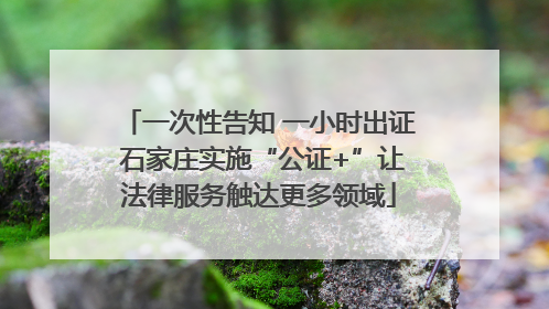 一次性告知 一小时出证 石家庄实施“公证+”让法律服务触达更多领域