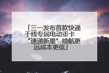 三一发布首款快递干线专属电动重卡 “速递新星”续航更远成本更低