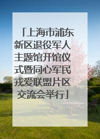 上海市浦东新区退役军人主题馆开馆仪式暨同心军民戎爱联盟片区交流会举行