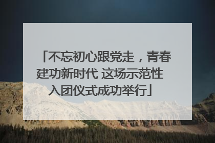 不忘初心跟党走，青春建功新时代 这场示范性入团仪式成功举行