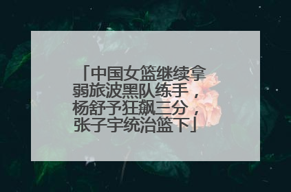 中国女篮继续拿弱旅波黑队练手，杨舒予狂飙三分，张子宇统治篮下