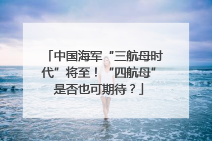 中国海军“三航母时代”将至！“四航母”是否也可期待？