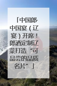 中国郎·中国宴（辽宴）开席！郎酒定制辽菜打造“可品尝的品质名片”