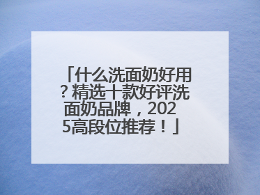 什么洗面奶好用？精选十款好评洗面奶品牌，2025高段位推荐！