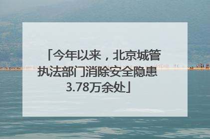 今年以来，北京城管执法部门消除安全隐患3.78万余处