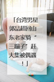 台湾男星郭品超回山东老家骑“三蹦子”赶大集被偶遇！