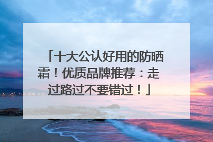 十大公认好用的防晒霜！优质品牌推荐：走过路过不要错过！