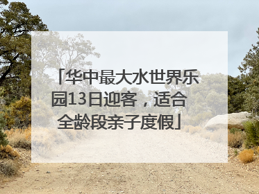 华中最大水世界乐园13日迎客，适合全龄段亲子度假