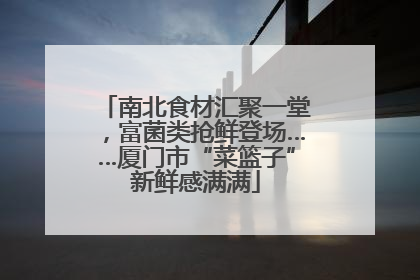 南北食材汇聚一堂，富菌类抢鲜登场……厦门市“菜篮子”新鲜感满满