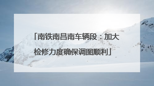 南铁南昌南车辆段：加大检修力度确保调图顺利