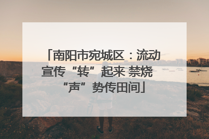 南阳市宛城区：流动宣传“转”起来 禁烧“声”势传田间