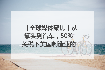 全球媒体聚焦｜从罐头到汽车，50%关税下美国制造业的“生死劫”