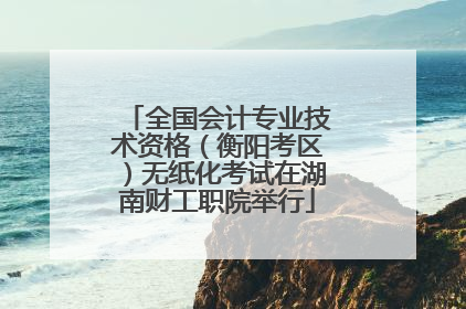 全国会计专业技术资格（衡阳考区）无纸化考试在湖南财工职院举行