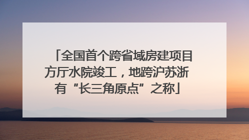 全国首个跨省域房建项目方厅水院竣工，地跨沪苏浙有“长三角原点”之称
